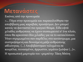 Εικόνες από την προκυμαία
«… Πήγα στην προκυμαία και παρακολούθησα την
αποβίβαση μιας καραβιάς προσφύγων. Δεν μπορεί
κανείς να φανταστεί πιο τραγικό θέαμα. Είδα εφτά
χιλιάδες ανθρώπους να έχουν συσσωρευτεί σ’ ένα πλοίο,
όπου θα αρκούσαν δύο χιλιάδες για να το κατακλύσουν.
Ήταν στριμωγμένοι σαν σαρδέλες στο κατάστρωμα, μια
συστρεφόμενη και δονούμενη μάζα ανθρώπινης
αθλιότητας. (…) Αποβιβάστηκαν τυλιγμένοι σε
κουρέλια, πεινασμένοι, άρρωστοι, γεμάτοι ζωύφια (…)».
Η προσωπική μαρτυρία του «ρεμπέτη» Τάκη Μπίνη
 