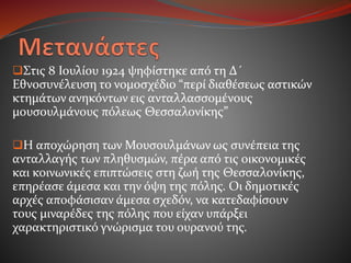 Στις 8 Ιουλίου 1924 ψηφίστηκε από τη Δ´
Εθνοσυνέλευση το νομοσχέδιο “περί διαθέσεως αστικών
κτημάτων ανηκόντων εις ανταλλασσομένους
μουσουλμάνους πόλεως Θεσσαλονίκης”
Η αποχώρηση των Μουσουλμάνων ως συνέπεια της
ανταλλαγής των πληθυσμών, πέρα από τις οικονομικές
και κοινωνικές επιπτώσεις στη ζωή της Θεσσαλονίκης,
επηρέασε άμεσα και την όψη της πόλης. Οι δημοτικές
αρχές αποφάσισαν άμεσα σχεδόν, να κατεδαφίσουν
τους μιναρέδες της πόλης που είχαν υπάρξει
χαρακτηριστικό γνώρισμα του ουρανού της.
 