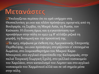 Υπολογίζεται περίπου ότι το 1916 υπήρχαν στη
Θεσσαλονίκη 30.000 και πλέον πρόσφυγες ομογενείς από τη
Βουλγαρία, τη Σερβία, τη Μικρά Ασία, τη Ρωσία, τον
Καύκασο. Η έλευση όμως και η εγκατάσταση των
προσφύγων στην πόλη το 1922-24 θ’ αλλάξει ριζικά τη
μορφή, τη δυναμική και την προοπτική της.
Το 1923, σύμφωνα με έκθεση της Αμερικανικής Επιτροπής
Περίθαλψης, 110.000 πρόσφυγες στεγάζονταν σ’ επιταγμένα
δωμάτια, στο λοιμοκαθαρτήριο του Μικρού Καρα-
Μπουρνού, στο αγγλικό στρατόπεδο της Καλαμαριάς, στην
παλιά Τουρκική Γεωργική Σχολή, στο γαλλικό νοσοκομείο
του Χαριλάου, στον καταυλισμό του Λεμπετ και στο αγγλικό
νοσοκομείο του Χαρμάνκιοϊ αλλά και σε 116 σημεία μέσα
στην πόλη.
 