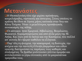 Η Θεσσαλονίκη τότε είχε γεμίσει πρόσφυγες,
κουρελιάρηδες, νηστικούς και άστεγους. Στους οποίους το
κράτος θα έδινε σε λίγους μήνες κατοικία στην Άνω και
Κάτω Τούμπα. Ήταν ο μεγαλύτερος προσφυγικός
συνοικισμός της πόλης.
Οι κάτοικοι ήταν Σμυρνιοί, Αϊβαλιώτες, Βουρλιώτες,
Φωκιανοί, Καραμπουρνιώτες και από άλλα μέρη της Μ.
Ασίας. Και λίγοι από το Ικόνιο και την Καισάρεια, που πολλοί
απ’ αυτούς δεν ήξεραν καθόλου τα ελληνικά.
Παρ’ όλη τη φτώχεια, την κακομοιριά, τη δυστυχία, την
ανέχεια και την παντελή έλλειψη φαρμάκων και ειδών
υγιεινής διατηρούσαν τις παράγκες τους καθαρές και
στολισμένες. Τα βράδια γινόντουσαν γλέντια όμορφα και
αντιλαλούσαν οι γύρω συνοικίες από τα μικρασιάτικα
τραγούδια τους.
 