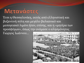 Έτσι η Θεσσαλονίκη, εκτός από ελληνιστική και
βυζαντινή πόλη και μεγάλο βαλκανικό και
μεσογειακό λιμάνι ήταν, επίσης, και η «μητέρα των
προσφύγων», όπως την ονόμασε ο αλησμόνητος
Γιώργος Ιωάννου…
 
