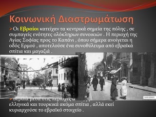 Οι Εβραίοι κατείχαν τα κεντρικά σημεία της πόλης , σε
συμπαγείς ενότητες ολόκληρων συνοικιών . Η περιοχή της
Αγίας Σοφίας προς το Καπάνι , όπου σήμερα ανοίγεται η
οδός Ερμού , αποτελούσε ένα συνοθύλευμα από εβραϊκά
σπίτια και μαγαζιά .
Αλλά η πιο χαρακτηριστική εβραϊκή συνοικία , ένα είδος
“γκέτο”, απλωνόταν από την καταστραμμένη πια τώρα
εκκλησία του Αγίου Νικολάου , που βρισκόταν εκεί κοντά
στο σημερινό Πειραματικό Σχολείο , ως την οδό Βενιζέλου
και πέρα από αυτήν. Έπιανε όλη σχεδόν την τεράστια έκταση
που περιλαμβάνεται στο τετράγωνο των οδών Αγίου
Δημητρίου , Αγίας Σοφίας , Εγνατίας και Βενιζέλου .
Βέβαια μέσα στις περιοχές αυτές βρίσκονταν και πολλά
ελληνικά και τουρκικά ακόμα σπίτια , αλλά εκεί
κυριαρχούσε το εβραϊκό στοιχείο .
 