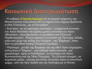 Η καθαρά ελληνική περιοχή του κεντρικού τμήματος της
Θεσσαλονίκης απλωνόταν από το σημείο όπου σήμερα βρίσκεται
η οδός Πλάτωνος , ως το Συντριβάνι .
Εκεί ήταν , με τις ομώνυμες εκκλησίες , η αρχοντική συνοικία
του Αγίου Νικολάου και αμέσως μετά η συνοικία του Αγίου
Αθανασίου , όπου βρισκόταν το μοναδικό τότε Ελληνικό
Παρθεναγωγείο . Έπειτα ερχόταν η συνοικία της Παναγίας Δεξιάς,
γύρω στο χώρο της πύλης του Γαλερίου , της “Καμάρας”, όπου
ήταν το μοναδικό επίσης Ελληνικό Γυμνάσιο.
Ψηλότερα , μεταξύ της Καμάρας και της οδού Αγίου Δημητρίου ,
απλωνόταν ο “Κάμπος” , μια καθαρά λαϊκή συνοικία , και
χαμηλότερα , προς το Ιπποδρόμιο , οι συνοικίες του Αγίου
Κωνσταντίνου και της Νέας Παναγίας . Το ελληνικό στοιχείο , σε
συμπαγείς μάζες , κατείχε και άλλες συνοικίες προς το ανατολικό
τμήμα , από την Αγία Τριάδα και την Ανάληψη ως το Ντεπό .
 