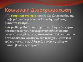Το τουρκικό στοιχείο κατείχε ολόκληρη σχεδόν την
ανηφοριά , από την οδό του Αγίου Δημητρίου ως τα
βυζαντινά κάστρα .
Ας μη θεωρηθεί ότι τα τμήματα αυτά της πόλης ήταν
κλειστές περιοχές , που ανήκαν αποκλειστικά στο
φυλετικό στοιχείο που τις κατοικούσε . Ελληνικά σπίτια
ήταν διάσπαρτα και στις άλλες περιοχές , με τον ίδιο
τρόπο , που και στις ελληνικές συνοικίες υπήρχαν
σπίτια Εβραίων ή Τούρκων .
 