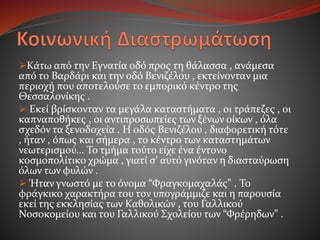 Κάτω από την Εγνατία οδό προς τη θάλασσα , ανάμεσα
από το Βαρδάρι και την οδό Βενιζέλου , εκτείνονταν μια
περιοχή που αποτελούσε το εμπορικό κέντρο της
Θεσσαλονίκης .
 Εκεί βρίσκονταν τα μεγάλα καταστήματα , οι τράπεζες , οι
καπναποθήκες , οι αντιπροσωπείες των ξένων οίκων , όλα
σχεδόν τα ξενοδοχεία . Η οδός Βενιζέλου , διαφορετική τότε
, ήταν , όπως και σήμερα , το κέντρο των καταστημάτων
νεωτερισμού... Το τμήμα τούτο είχε ένα έντονο
κοσμοπολίτικο χρώμα , γιατί σ’ αυτό γινόταν η διασταύρωση
όλων των φυλών .
 Ήταν γνωστό με το όνομα “Φραγκομαχαλάς” . Το
φράγκικο χαρακτήρα του τον υπογράμμιζε και η παρουσία
εκεί της εκκλησίας των Καθολικών , του Γαλλικού
Νοσοκομείου και του Γαλλικού Σχολείου των “Φρέρηδων” .
 