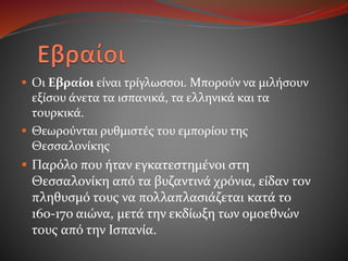  Οι Εβραίοι είναι τρίγλωσσοι. Μπορούν να μιλήσουν
εξίσου άνετα τα ισπανικά, τα ελληνικά και τα
τουρκικά.
 Θεωρούνται ρυθμιστές του εμπορίου της
Θεσσαλονίκης
 Παρόλο που ήταν εγκατεστημένοι στη
Θεσσαλονίκη από τα βυζαντινά χρόνια, είδαν τον
πληθυσμό τους να πολλαπλασιάζεται κατά το
16ο-17ο αιώνα, μετά την εκδίωξη των ομοεθνών
τους από την Ισπανία.
 