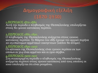 1.ΠΕΡΙΟΔΟΣ 1870-1880
Αυτή την περίοδο ο πληθυσμός της Θεσσαλονίκης υπολογίζεται
στους 80-90000 κατοίκους περίπου.
2.ΠΕΡΙΟΔΟΣ 1880-1890
Ο πληθυσμός της Θεσσαλονίκης ανέρχεται στους 120000
κατοίκους περίπου. Το Μάρτιο του 1881 έχουμε τον αρχικό πυρήνα
20-25 επώνυμων αρμένικων οικογενειών (κάπου 80 άτομα).
3.ΠΕΡΙΟΔΟΣ 1890-1900
Οι κάτοικοι της Θεσσαλονίκης είναι 130000 περίπου εκ των
οποίων οι 324 είναι αρμένιοι και οι 1500 σέρβοι.
4.ΠΕΡΙΟΔΟΣ 1900-1910
Στη συγκεκριμένη περίοδο ο πληθυσμός της Θεσσαλονίκης
ανέρχεται περίπου στους 150000 κατοίκους από τους οποίους οι
1000 υπολογίζεται ότι είναι ρουμάνοι.
 