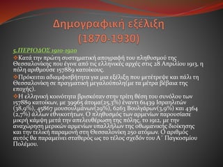 5.ΠΕΡΙΟΔΟΣ 1910-1920
Κατά την πρώτη συστηματική απογραφή του πληθυσμού της
Θεσσαλονίκης που έγινε από τις ελληνικές αρχές στις 28 Απριλίου 1913, η
πόλη αριθμούσε 157889 κατοίκους.
Πρόκειται αδιαμφισβήτητα για μια εξέλιξη που μετέτρεψε και πάλι τη
Θεσσαλονίκη σε πραγματική μεγαλούπολη(με τα μέτρα βέβαια της
εποχής).
Η ελληνική κοινότητα βρισκόταν στην τρίτη θέση του συνόλου των
157889 κατοίκων, με 39965 άτομα(25,3%) έναντι 61439 Ισραηλιτών
(38,9%), 45867 μουσουλμάνων(29%), 6263 Βουλγάρων(3,9%) και 4364
(2,7%) άλλων εθνικοτήτων. Ο πληθυσμός των αρμενίων παρουσίασε
μικρή κάμψη μετά την απελευθέρωση της πόλης, το 1912, με την
αναχώρηση μερικών αρμενίων υπαλλήλων της οθωμανικής διοίκησης
και την τελική παραμονή στη Θεσσαλονίκη 250 ατόμων. Ο αριθμός
αυτός θα παραμείνει σταθερός ως το τέλος σχεδόν του Α΄ Παγκοσμίου
Πολέμου.
 