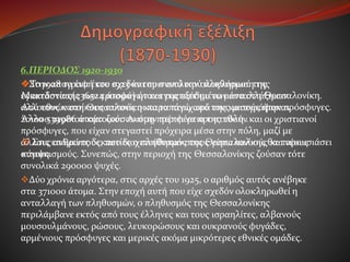 6.ΠΕΡΙΟΔΟΣ 1920-1930
Στην απογραφή του 1923 και πριν από την ολοκλήρωση της
εγκατάστασης των προσφύγων και της εξόδου των ανταλλάξιμων
αλλοεθνών στη Θεσσαλονίκη και τα περίχωρά της καταγράφηκαν
201000 περίπου κάτοικοι. Ακόμη πρέπει να προστεθούν και οι χριστιανοί
πρόσφυγες, που είχαν στεγαστεί πρόχειρα μέσα στην πόλη, μαζί με
άλλους ανθρώπους, που διοχετεύθηκαν στους γύρω παλιούς και νέους
συνοικισμούς. Συνεπώς, στην περιοχή της Θεσσαλονίκης ζούσαν τότε
συνολικά 290000 ψυχές.
Δύο χρόνια αργότερα, στις αρχές του 1925, ο αριθμός αυτός ανέβηκε
στα 371000 άτομα. Στην εποχή αυτή που είχε σχεδόν ολοκληρωθεί η
ανταλλαγή των πληθυσμών, ο πληθυσμός της Θεσσαλονίκης
περιλάμβανε εκτός από τους έλληνες και τους ισραηλίτες, αλβανούς
μουσουλμάνους, ρώσους, λευκορώσους και ουκρανούς φυγάδες,
αρμένιους πρόσφυγες και μερικές ακόμα μικρότερες εθνικές ομάδες.
Το 1928 το ένα έκτο σχεδόν του συνολικού πληθυσμού της
Μακεδονίας(236524 άτομα) ήταν εγκατεστημένο μέσα στη Θεσσαλονίκη.
Από τους κατοίκους αυτούς οι παραπάνω από τους μισούς ήταν πρόσφυγες.
Άλλα 539986 άτομα ζούσαν στην περιφέρεια της πόλη .
 Στις επόμενες δεκαετίες ο πληθυσμός της Θεσσαλονίκης θα παρουσιάσει
κάμψη.
 