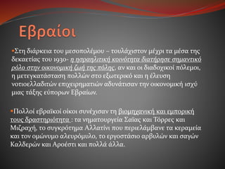 Στη διάρκεια του μεσοπολέμου – τουλάχιστον μέχρι τα μέσα της
δεκαετίας του 1930- η ησραηλιτική κοινότητα διατήρησε σημαντικό
ρόλο στην οικονομική ζωή της πόλης, αν και οι διαδοχικοί πόλεμοι,
η μετεγκατάσταση πολλών στο εξωτερικό και η έλευση
νοτιοελλαδιτών επιχειρηματιών αδυνάτισαν την οικονομική ισχύ
μιας τάξης εύπορων Εβραίων.
Πολλοί εβραϊκοί οίκοι συνέχισαν τη βιομηχανική και εμπορική
τους δραστηριότητα : τα νηματουργεία Σαϊας και Τόρρες και
Μιζραχή, το συγκρότημα Αλλατίνι που περιελάμβανε τα κεραμεία
και τον ομώνυμο αλευρόμυλο, το εργοστάσιο αρβυλών και σαγών
Καλδερών και Αροέστι και πολλά άλλα.
 