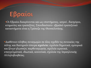 Οι Εβραίοι διακρίνονται και ως επιστήμονες, ιατροί , δικηγόροι,
κτηματίες και τραπεζίτες. Σπουδαιότατο εβραϊκό τραπεζιτικό
καταστήματα είναι η Tράπεζα της Θεσσαλονίκης.
Διαθέτουν πλήθος συναγωγών σε όλες σχεδόν τις συνοικίες της
πόλης και διατηρούν άπειρα σχολεία: σχολεία δημοτικά, εμπορικά
και ξένων γλωσσών, παρθεναγωγεία, σχολεία ιερατικά,
επαγγελματικά, ιδιωτικά, κοινοτικά, σχολεία της Ισραηλιτικής
Αλληλοβοηθείας.
 