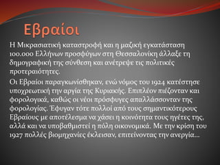 H Μικρασιατική καταστροφή και η μαζική εγκατάσταση
100.000 Ελλήνων προσφύγων στη Θεσσαλονίκη άλλαξε τη
δημογραφική της σύνθεση και ανέτρεψε τις πολιτικές
προτεραιότητες.
Οι Εβραίοι παραγκωνίσθηκαν, ενώ νόμος του 1924 κατέστησε
υποχρεωτική την αργία της Κυριακής. Επιπλέον πιέζονταν και
φορολογικά, καθώς οι νέοι πρόσφυγες απαλλάσσονταν της
φορολογίας. Έφυγαν τότε πολλοί από τους σημαντικότερους
Εβραίους με αποτέλεσμα να χάσει η κοινότητα τους ηγέτες της,
αλλά και να υποβαθμιστεί η πόλη οικονομικά. Με την κρίση του
1927 πολλές βιομηχανίες έκλεισαν, επιτείνοντας την ανεργία…
 