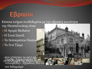 Κάποια κτήρια συνδεδεμένα με την εβραϊκή κοινότητα
της Θεσσαλονίκης είναι:
Η Αγορά Μοδιάνο
Η Στοά Σαούλ
Το Ιπποκράτειο Νοσοκομείο
Το Γενί Τζαμί
–που χτίστηκε το 1907 από την Ισραηλιτική Κοινότητα με
τη συνδρομή της Βαρώνης Κλάρας ντε Χρις–
(πρώην Αρχαιολογικό Μουσείο), χτισμένο το 1902, από τους
«ντονμέδες», Εβραίους που από το 17ο αιώνα είχαν ασπαστεί
τον Ισλαμισμό
 