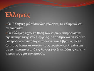 oΟι Έλληνες μιλούσαν δύο γλώσσες, τα ελληνικά και
τα τουρκικά
oΟι Έλληνες είχαν τη θέση των κύριων εκπροσώπων
της πνευματικής καλλιέργειας. Σε αριθμό και σε πλούτο
υστερούσαν ανυπολόγιστα έναντι των Εβραίων, αλλά
ό,τι τους έλειπε σε αυτούς τους τομείς αναπληρώνεται
με το παραπάνω από τις λογοτεχνικές επιδόσεις και την
αγάπη τους για την πρόοδο.
 