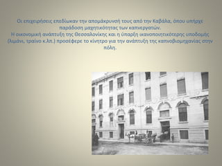 Οι επιχειρήσεις επεδίωκαν την απομάκρυνσή τους από την Καβάλα, όπου υπήρχε
παράδοση μαχητικότητας των καπνεργατών.
Η οικονομική ανάπτυξη της Θεσσαλονίκης και η ύπαρξη ικανοποιητικότερης υποδομής
(λιμάνι, τραίνο κ.λπ.) προσέφερε το κίνητρο για την ανάπτυξη της καπνοβιομηχανίας στην
πόλη.
 