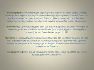 Καλντερμιτζής: Δεν πρόκειται για μεμονωμένους τεχνίτες αλλά για μικρά, έκτακτα,
ειδικευμένα συνεργεία του Δήμου που δούλευαν με ημερομίσθιο. Συνήθως δούλευαν
κοντά στις ράγες του τραμ και επισκεύαζαν τα φθαρμένα σημεία με κυβόλιθους,
σκληρές πέτρες λαξευμένες συνήθως από γρανίτη, κατάλληλες για την οδόστρωση.
Τουλουπατζής: Οι τουλουπατζήδες ήταν μια ομάδα ανθρώπων, ιδιωτών, που είχαν το
στέκι τους μέσα στα Λαδάδικα. Πυροσβέστες ήταν κυρίως Εβραίοι. Το επάγγελμα
αυτό υπήρχε στη Θεσσαλονίκη μέχρι το 1920.
Φαναρτζής: Το επάγγελμα του φαναρτζή λειτούργησε στη Θεσσαλονίκη μέχρι το 1935
που αντικατάστησε ο ηλεκτρισμός. Οι φαναρτζήδες ήταν δημοτικοί υπάλληλοι και
ήταν επιφορτισμένοι κατά περιοχές με το άναμμα και σβήσιμο των φαναριών που
υπήρχαν στους δρόμους.
Καϊφενές: Ο καφετζής άνοιγε το μαγαζί του πολύ πρωί. Έβαζε την ποδιά του για να
περιποιηθεί την πελατεία του.
 