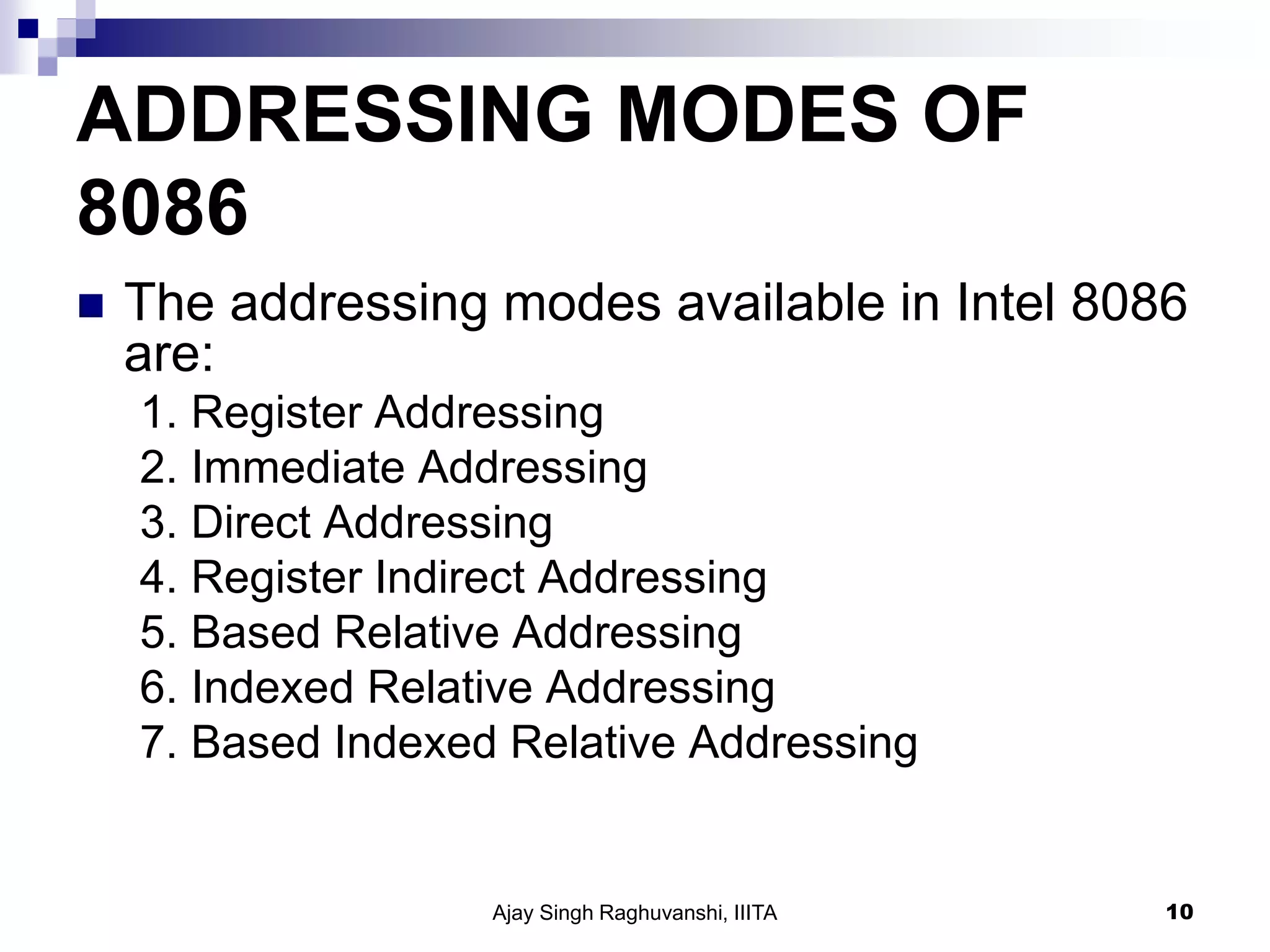 ADDRESSING MODES OF
8086
 The addressing modes available in Intel 8086
are:
1. Register Addressing
2. Immediate Addressing
3. Direct Addressing
4. Register Indirect Addressing
5. Based Relative Addressing
6. Indexed Relative Addressing
7. Based Indexed Relative Addressing
Ajay Singh Raghuvanshi, IIITA 10
 