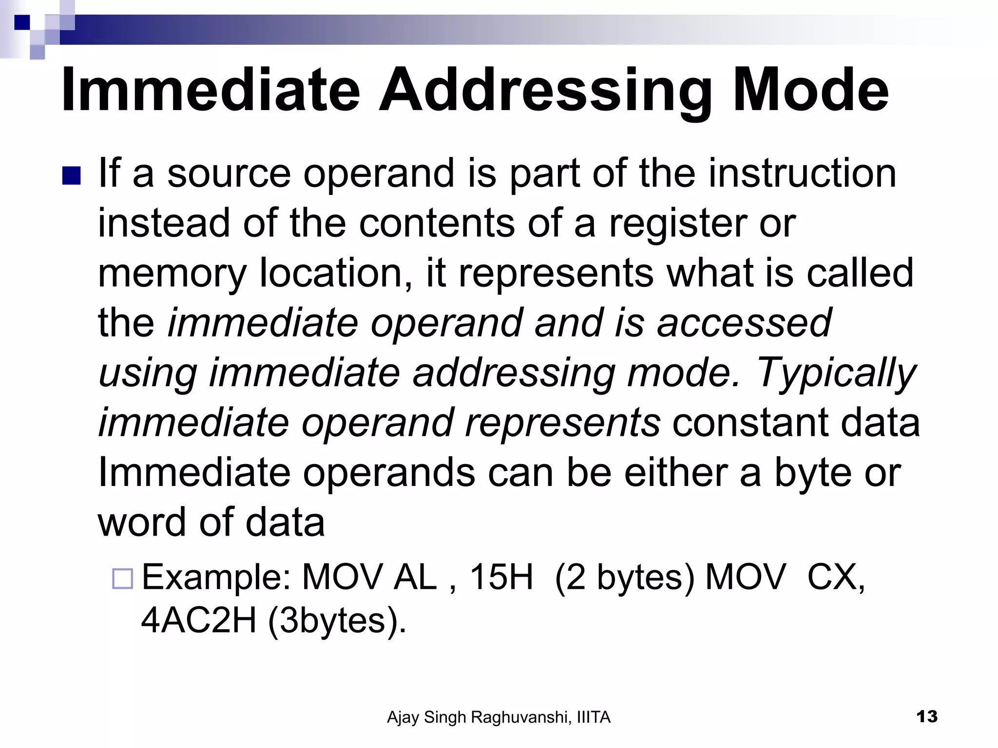 Immediate Addressing Mode
 If a source operand is part of the instruction
instead of the contents of a register or
memory location, it represents what is called
the immediate operand and is accessed
using immediate addressing mode. Typically
immediate operand represents constant data
Immediate operands can be either a byte or
word of data
 Example: MOV AL , 15H (2 bytes) MOV CX,
4AC2H (3bytes).
Ajay Singh Raghuvanshi, IIITA 13
 