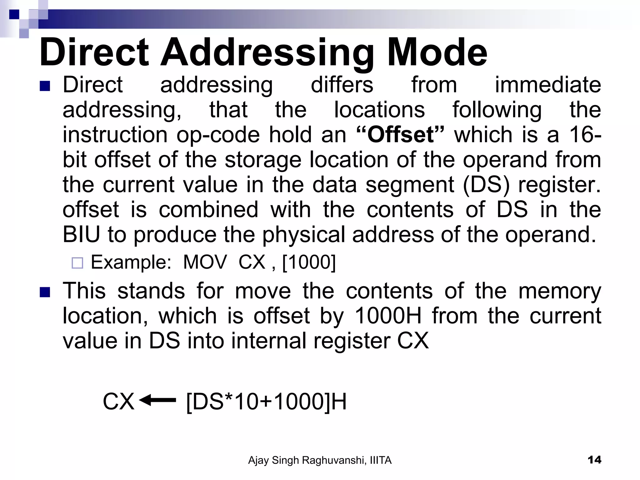 Direct Addressing Mode
 Direct addressing differs from immediate
addressing, that the locations following the
instruction op-code hold an “Offset” which is a 16-
bit offset of the storage location of the operand from
the current value in the data segment (DS) register.
offset is combined with the contents of DS in the
BIU to produce the physical address of the operand.
 Example: MOV CX , [1000]
 This stands for move the contents of the memory
location, which is offset by 1000H from the current
value in DS into internal register CX
CX [DS*10+1000]H
Ajay Singh Raghuvanshi, IIITA 14
 