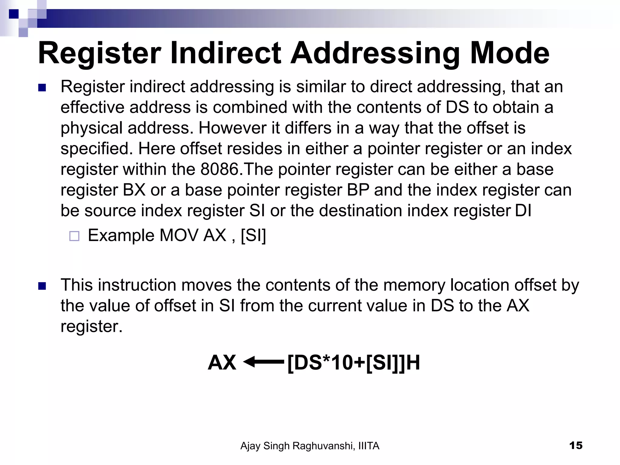 Register Indirect Addressing Mode
 Register indirect addressing is similar to direct addressing, that an
effective address is combined with the contents of DS to obtain a
physical address. However it differs in a way that the offset is
specified. Here offset resides in either a pointer register or an index
register within the 8086.The pointer register can be either a base
register BX or a base pointer register BP and the index register can
be source index register SI or the destination index register DI
 Example MOV AX , [SI]
 This instruction moves the contents of the memory location offset by
the value of offset in SI from the current value in DS to the AX
register.
Ajay Singh Raghuvanshi, IIITA 15
AX [DS*10+[SI]]H
 