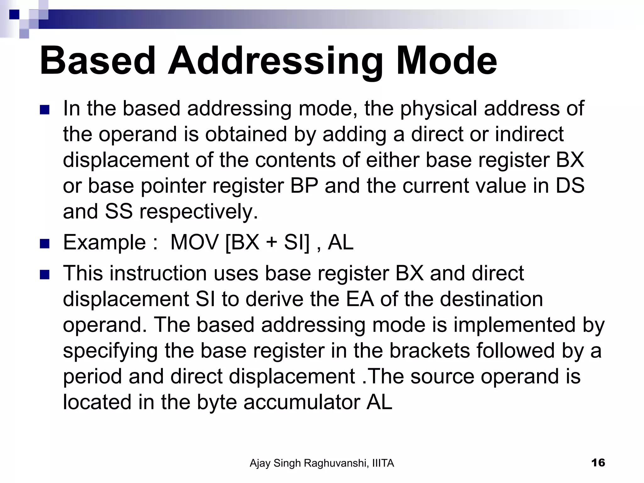Based Addressing Mode
 In the based addressing mode, the physical address of
the operand is obtained by adding a direct or indirect
displacement of the contents of either base register BX
or base pointer register BP and the current value in DS
and SS respectively.
 Example : MOV [BX + SI] , AL
 This instruction uses base register BX and direct
displacement SI to derive the EA of the destination
operand. The based addressing mode is implemented by
specifying the base register in the brackets followed by a
period and direct displacement .The source operand is
located in the byte accumulator AL
Ajay Singh Raghuvanshi, IIITA 16
 