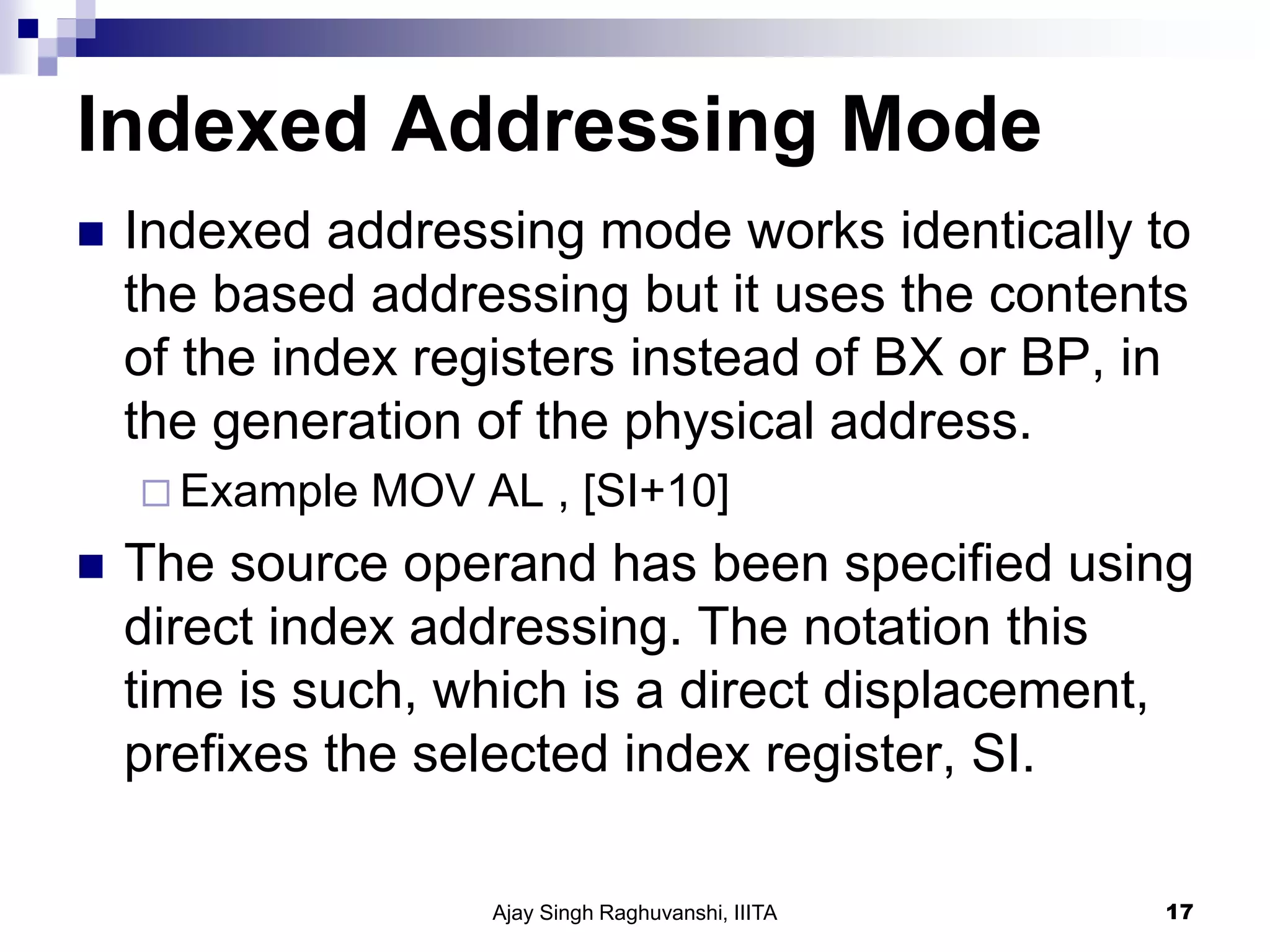 Indexed Addressing Mode
 Indexed addressing mode works identically to
the based addressing but it uses the contents
of the index registers instead of BX or BP, in
the generation of the physical address.
 Example MOV AL , [SI+10]
 The source operand has been specified using
direct index addressing. The notation this
time is such, which is a direct displacement,
prefixes the selected index register, SI.
Ajay Singh Raghuvanshi, IIITA 17
 