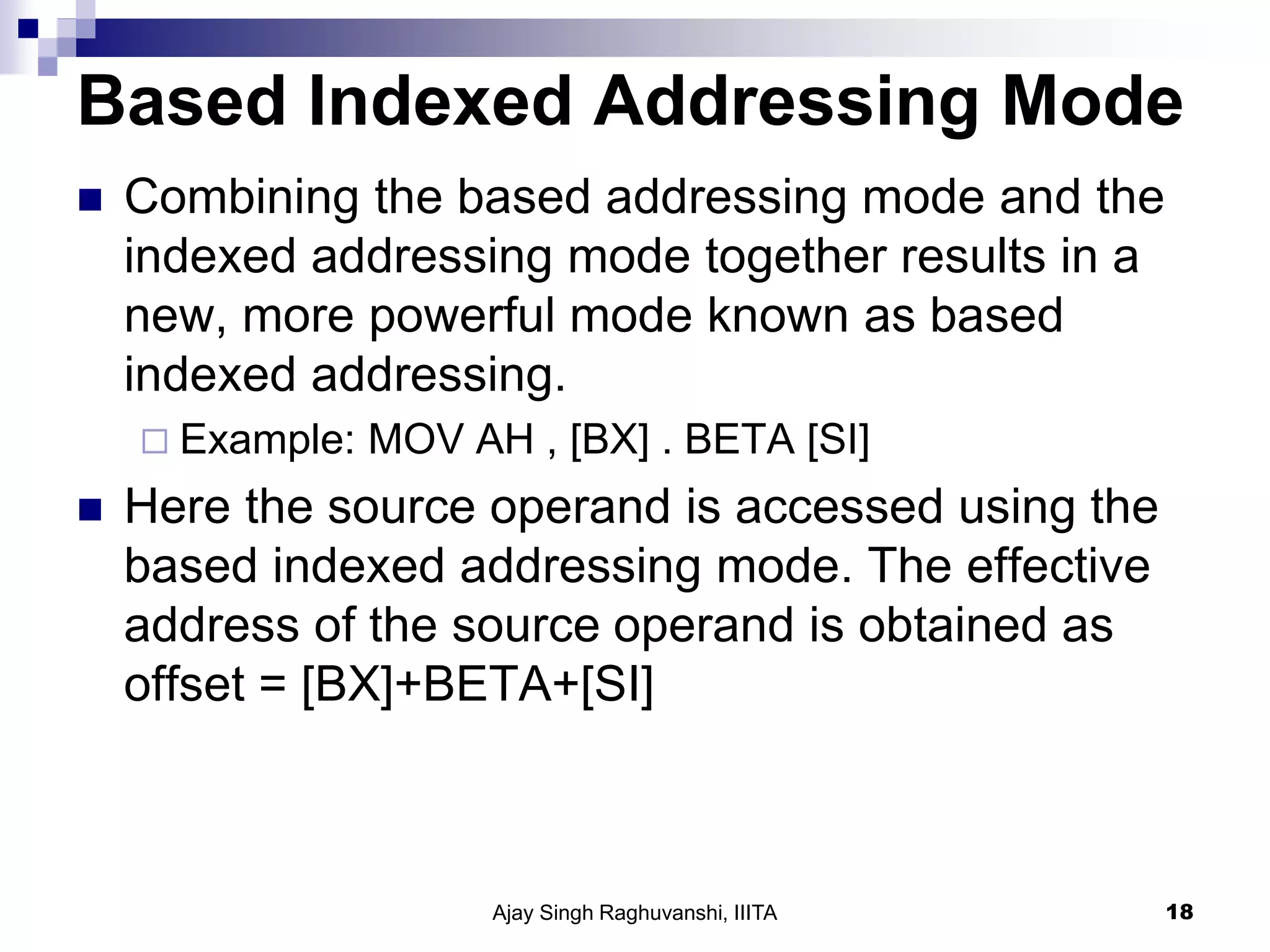 Based Indexed Addressing Mode
 Combining the based addressing mode and the
indexed addressing mode together results in a
new, more powerful mode known as based
indexed addressing.
 Example: MOV AH , [BX] . BETA [SI]
 Here the source operand is accessed using the
based indexed addressing mode. The effective
address of the source operand is obtained as
offset = [BX]+BETA+[SI]
Ajay Singh Raghuvanshi, IIITA 18
 