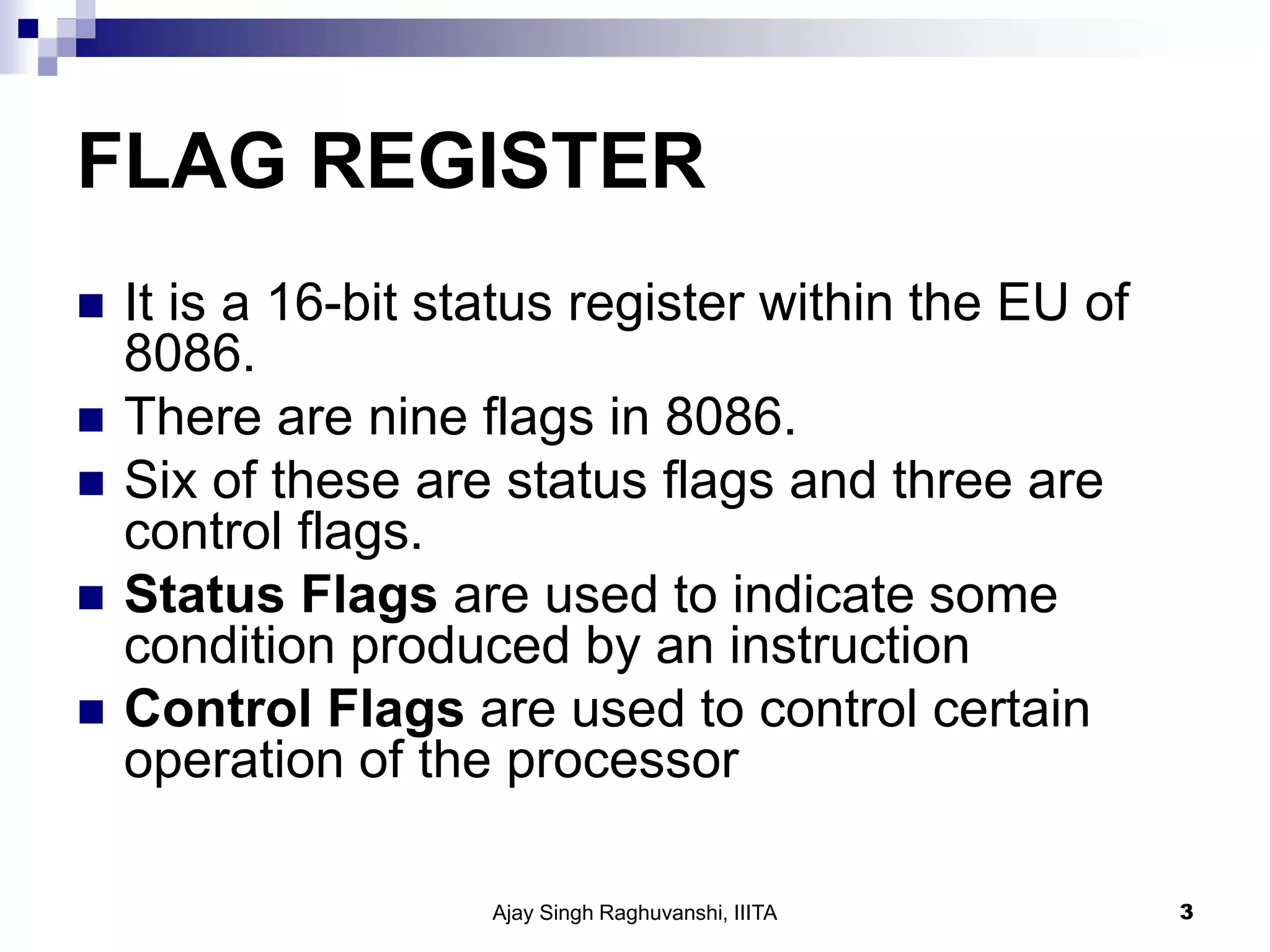 FLAG REGISTER
 It is a 16-bit status register within the EU of
8086.
 There are nine flags in 8086.
 Six of these are status flags and three are
control flags.
 Status Flags are used to indicate some
condition produced by an instruction
 Control Flags are used to control certain
operation of the processor
Ajay Singh Raghuvanshi, IIITA 3
 