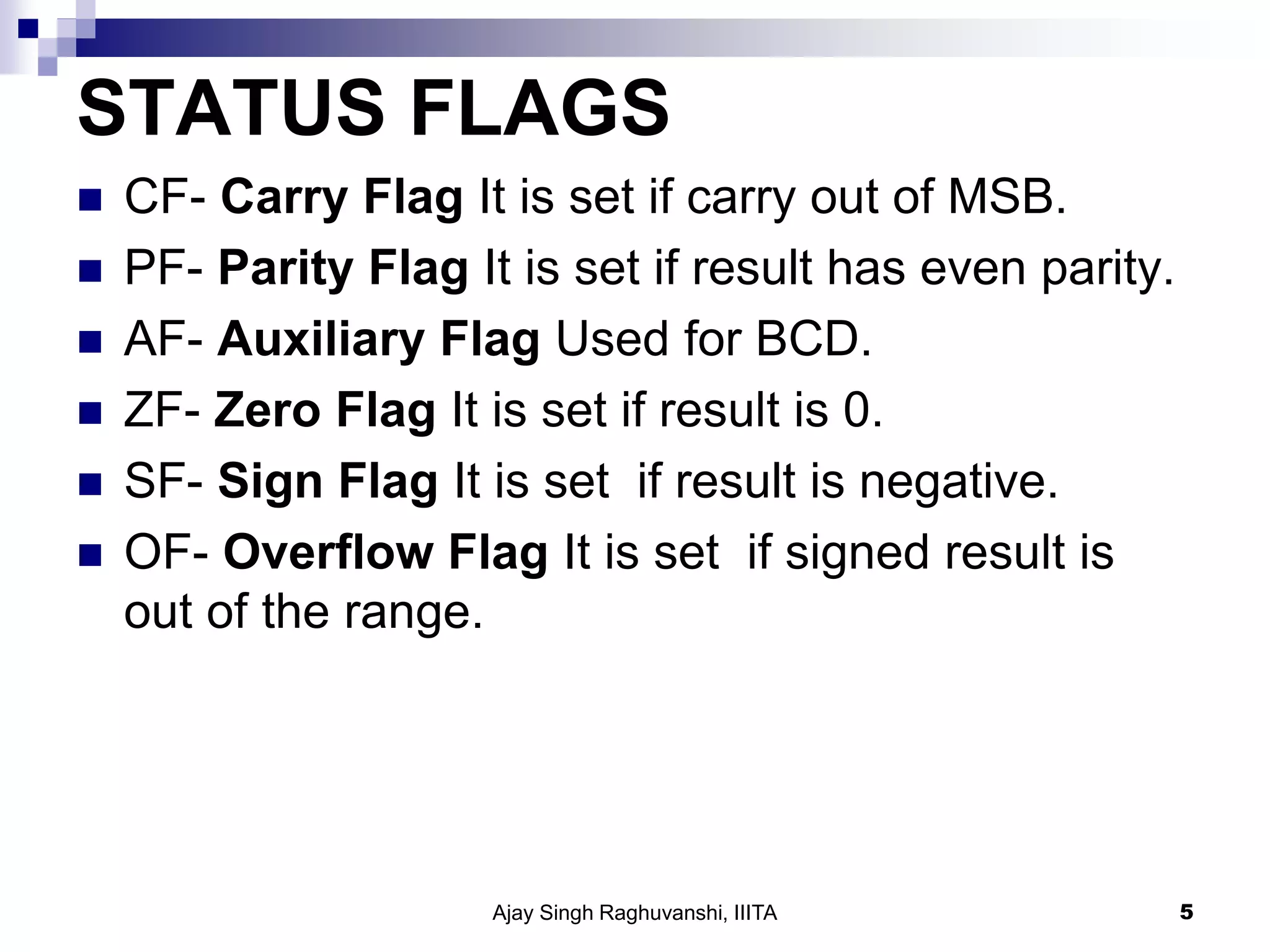 STATUS FLAGS
 CF- Carry Flag It is set if carry out of MSB.
 PF- Parity Flag It is set if result has even parity.
 AF- Auxiliary Flag Used for BCD.
 ZF- Zero Flag It is set if result is 0.
 SF- Sign Flag It is set if result is negative.
 OF- Overflow Flag It is set if signed result is
out of the range.
Ajay Singh Raghuvanshi, IIITA 5
 