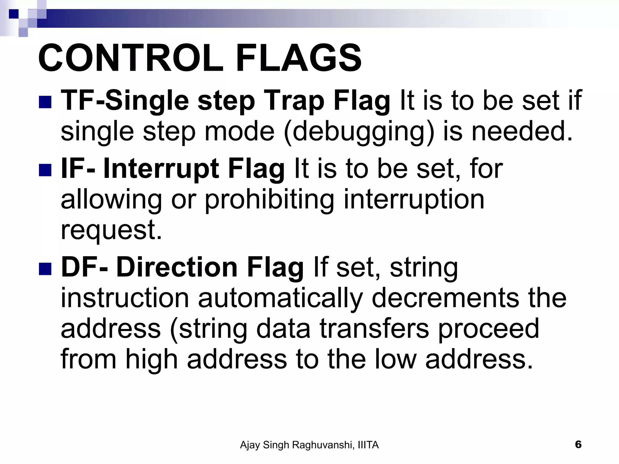 CONTROL FLAGS
 TF-Single step Trap Flag It is to be set if
single step mode (debugging) is needed.
 IF- Interrupt Flag It is to be set, for
allowing or prohibiting interruption
request.
 DF- Direction Flag If set, string
instruction automatically decrements the
address (string data transfers proceed
from high address to the low address.
Ajay Singh Raghuvanshi, IIITA 6
 