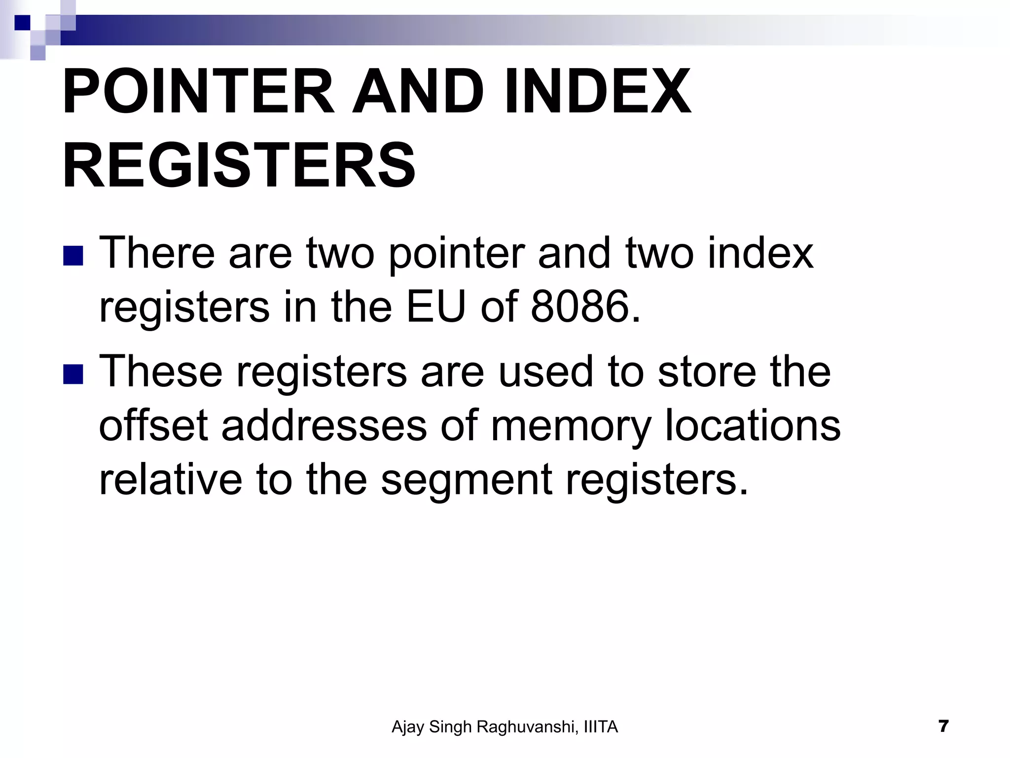 POINTER AND INDEX
REGISTERS
 There are two pointer and two index
registers in the EU of 8086.
 These registers are used to store the
offset addresses of memory locations
relative to the segment registers.
Ajay Singh Raghuvanshi, IIITA 7
 