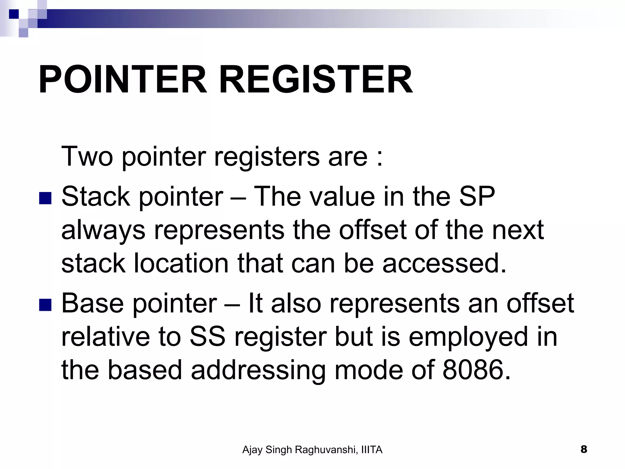 POINTER REGISTER
Two pointer registers are :
 Stack pointer – The value in the SP
always represents the offset of the next
stack location that can be accessed.
 Base pointer – It also represents an offset
relative to SS register but is employed in
the based addressing mode of 8086.
Ajay Singh Raghuvanshi, IIITA 8
 