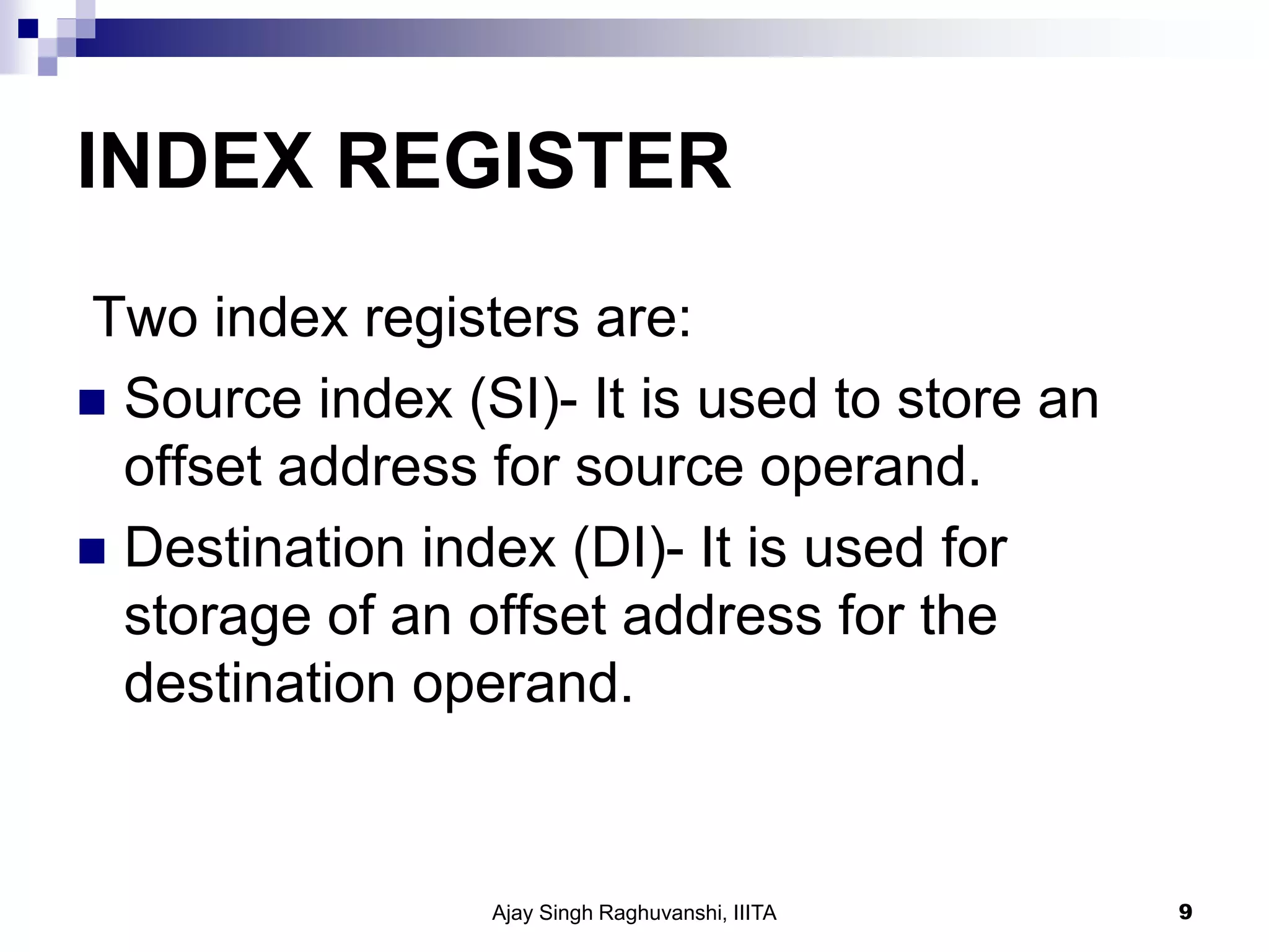 INDEX REGISTER
Two index registers are:
 Source index (SI)- It is used to store an
offset address for source operand.
 Destination index (DI)- It is used for
storage of an offset address for the
destination operand.
Ajay Singh Raghuvanshi, IIITA 9
 