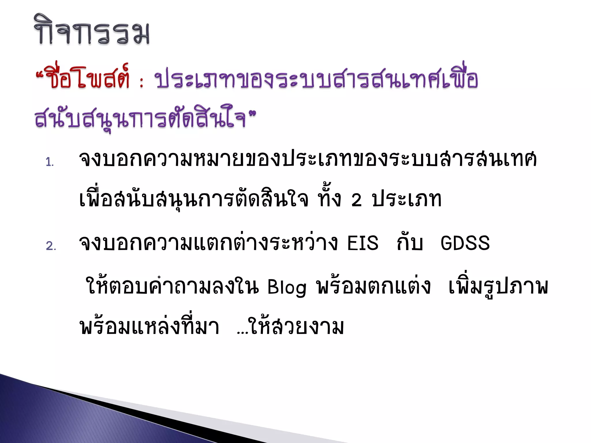 1. จงบอกความหมายของประเภทของระบบสารสนเทศ
เพื่อสนับสนุนการตัดสินใจ ทั้ง 2 ประเภท
2. จงบอกความแตกต่างระหว่าง EIS กับ GDSS
ให้ตอบคาถามลงใน Blog พร้อมตกแต่ง เพิ่มรูปภาพ
พร้อมแหล่งที่มา ...ให้สวยงาม
 