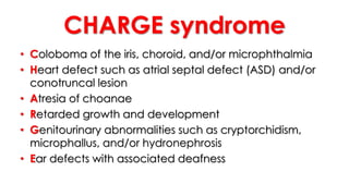 CHARGE syndrome
• Coloboma of the iris, choroid, and/or microphthalmia
• Heart defect such as atrial septal defect (ASD) and/or
conotruncal lesion
• Atresia of choanae
• Retarded growth and development
• Genitourinary abnormalities such as cryptorchidism,
microphallus, and/or hydronephrosis
• Ear defects with associated deafness
 