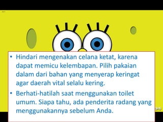 • Hindari mengenakan celana ketat, karena
dapat memicu kelembapan. Pilih pakaian
dalam dari bahan yang menyerap keringat
agar daerah vital selalu kering.
• Berhati-hatilah saat menggunakan toilet
umum. Siapa tahu, ada penderita radang yang
menggunakannya sebelum Anda.
 