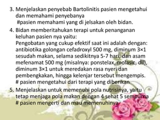 3. Menjelaskan penyebab Bartolinitis pasien mengetahui
dan memahami penyebanya
#pasien memahami yang di jelsakan oleh bidan.
4. Bidan memberitahukan terapi untuk penanganan
keluhan pasien nya yaitu:
Pengobatan yang cukup efektif saat ini adalah dengan:
antibiotika golongan cefadroxyl 500 mg, diminum 3×1
sesudah makan, selama sedikitnya 5-7 hari, dan asam
mefenamat 500 mg (misalnya: ponstelax, molasic, dll),
diminum 3×1 untuk meredakan rasa nyeri dan
pembengkakan, hingga kelenjar tersebut mengempis.
# pasien mengetahui dari terapi yang diberikan
5. Menjelaskan untuk memenuhi pola nutrisinya, yaitu
tetap menjaga pola makan dengan 4 sehat 5 sempurna
# pasien mengerti dan mau memenuhinya
 