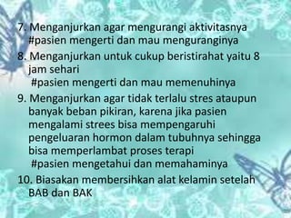 7. Menganjurkan agar mengurangi aktivitasnya
#pasien mengerti dan mau menguranginya
8. Menganjurkan untuk cukup beristirahat yaitu 8
jam sehari
#pasien mengerti dan mau memenuhinya
9. Menganjurkan agar tidak terlalu stres ataupun
banyak beban pikiran, karena jika pasien
mengalami strees bisa mempengaruhi
pengeluaran hormon dalam tubuhnya sehingga
bisa memperlambat proses terapi
#pasien mengetahui dan memahaminya
10. Biasakan membersihkan alat kelamin setelah
BAB dan BAK
 