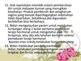 11. Alat reproduksi memiliki sistem pembersihan
diri untuk melawan kuman yang merugikan
kesehatan. Produk pembersih dan pengharum
vagina yang banyak diperdagangkan sebetulnya
tidak diperlukan. Sebaliknya jika digunakan
berlebihan bisa berbahaya.
12. Bidan menganjurkan pasien untuk melakukan
kunjungan ulang 1 bulan pertama pemakaian
terapi hormonal untuk mengetahui efek
terapinya, atau jika ada keluhan berlebih selama
pemakaian terapi hormonal
#pasien mau untuk melakukan kunjungan ulang
13. Bidan melakukan pendokumentasian
Bidan melakukan pendokumentasian secara
lengkap dan benar sesuai prosedur
 