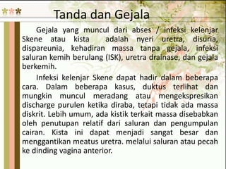 Tanda dan Gejala
Gejala yang muncul dari abses / infeksi kelenjar
Skene atau kista adalah nyeri uretra, disuria,
dispareunia, kehadiran massa tanpa gejala, infeksi
saluran kemih berulang (ISK), uretra drainase, dan gejala
berkemih.
Infeksi kelenjar Skene dapat hadir dalam beberapa
cara. Dalam beberapa kasus, duktus terlihat dan
mungkin muncul meradang atau mengekspresikan
discharge purulen ketika diraba, tetapi tidak ada massa
diskrit. Lebih umum, ada kistik terkait massa disebabkan
oleh penutupan relatif dari saluran dan pengumpulan
cairan. Kista ini dapat menjadi sangat besar dan
menggantikan meatus uretra. melalui saluran atau pecah
ke dinding vagina anterior.
 