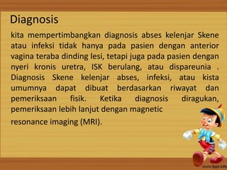 Diagnosis
kita mempertimbangkan diagnosis abses kelenjar Skene
atau infeksi tidak hanya pada pasien dengan anterior
vagina teraba dinding lesi, tetapi juga pada pasien dengan
nyeri kronis uretra, ISK berulang, atau dispareunia .
Diagnosis Skene kelenjar abses, infeksi, atau kista
umumnya dapat dibuat berdasarkan riwayat dan
pemeriksaan fisik. Ketika diagnosis diragukan,
pemeriksaan lebih lanjut dengan magnetic
resonance imaging (MRI).
 