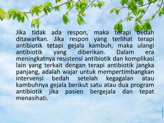 Jika tidak ada respon, maka terapi bedah
ditawarkan. Jika respon yang terlihat terapi
antibiotik tetapi gejala kambuh, maka ulangi
antibiotik yang diberikan. Dalam era
meningkatnya resistensi antibiotik dan komplikasi
lain yang terkait dengan terapi antibiotik jangka
panjang, adalah wajar untuk mempertimbangkan
intervensi bedah setelah kegagalan atau
kambuhnya gejala berikut satu atau dua program
antibiotik jika pasien bergejala dan tepat
menasihati.
 