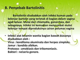 B. Penyebab Bartolinitis
Bartolinitis disebabkan oleh infeksi kuman pada
kelenjar bartolin yang terletak di bagian dalam vagina
agak keluar. Mulai dari chlamydia, gonorrhea, dan
sebagainya. Infeksi ini kemudian menyumbat mulut
kelenjar tempat diproduksinya cairan pelumas vagina
• Infeksi alat kelamin wanita bagian bawah biasanya
disebabkan oleh :
Virus : kondiloma akuminata dan herpes simpleks.
Jamur : kandida albikan.
Protozoa : amobiasis dan trikomoniasis.
Bakteri : neiseria gonore.
 