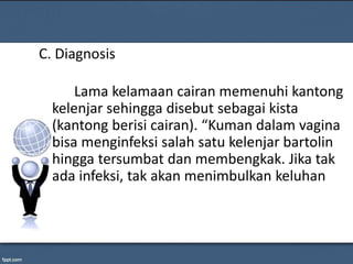 C. Diagnosis
Lama kelamaan cairan memenuhi kantong
kelenjar sehingga disebut sebagai kista
(kantong berisi cairan). “Kuman dalam vagina
bisa menginfeksi salah satu kelenjar bartolin
hingga tersumbat dan membengkak. Jika tak
ada infeksi, tak akan menimbulkan keluhan
 