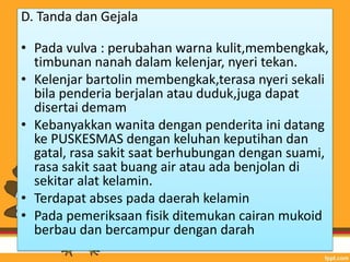 D. Tanda dan Gejala
• Pada vulva : perubahan warna kulit,membengkak,
timbunan nanah dalam kelenjar, nyeri tekan.
• Kelenjar bartolin membengkak,terasa nyeri sekali
bila penderia berjalan atau duduk,juga dapat
disertai demam
• Kebanyakkan wanita dengan penderita ini datang
ke PUSKESMAS dengan keluhan keputihan dan
gatal, rasa sakit saat berhubungan dengan suami,
rasa sakit saat buang air atau ada benjolan di
sekitar alat kelamin.
• Terdapat abses pada daerah kelamin
• Pada pemeriksaan fisik ditemukan cairan mukoid
berbau dan bercampur dengan darah
 