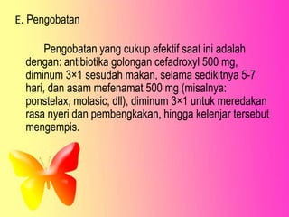 E. Pengobatan
Pengobatan yang cukup efektif saat ini adalah
dengan: antibiotika golongan cefadroxyl 500 mg,
diminum 3×1 sesudah makan, selama sedikitnya 5-7
hari, dan asam mefenamat 500 mg (misalnya:
ponstelax, molasic, dll), diminum 3×1 untuk meredakan
rasa nyeri dan pembengkakan, hingga kelenjar tersebut
mengempis.
 