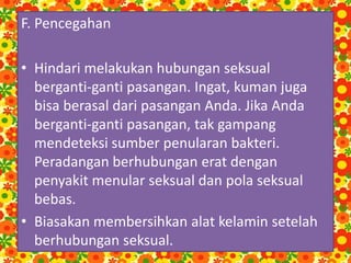 F. Pencegahan
• Hindari melakukan hubungan seksual
berganti-ganti pasangan. Ingat, kuman juga
bisa berasal dari pasangan Anda. Jika Anda
berganti-ganti pasangan, tak gampang
mendeteksi sumber penularan bakteri.
Peradangan berhubungan erat dengan
penyakit menular seksual dan pola seksual
bebas.
• Biasakan membersihkan alat kelamin setelah
berhubungan seksual.
 