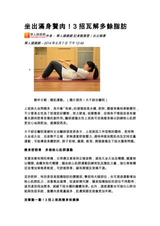 坐出滿身贅肉！3 招瓦解多餘脂肪
作者： 華人健康網 記者駱慧雯／台北報導
華人健康網 – 2014 年 6 月 7 日 下午 12:46
•
動作示範：腹肌運動。（圖片提供／大千綜合醫院）
上班族久坐問題多，其中最「有感」的煩惱就是水腫、肥胖、腰痠背痛和骨骼變形，
不少愛美女性為了恢復姣好體態，努力節食、按摩整脊，但稍有不慎就容易有營
養失調和筋骨受傷的副作用。醫師建議女性上班族可改做瘦身操以訓練核心肌群
更安心地與肥油、痠痛說再見。
大千綜合醫院復健科主治醫師張筱君表示，上班族因工作型態的關係，長時間
久坐或久站，且姿勢不正確，若無適當舒展壓力、適時伸展放鬆肌肉及定時定量
運動，可能導致身體肥胖、脖子前傾、圓肩、駝背、肩頸痠痛及下肢水腫等問題。
瘦身舒筋骨　多做核心肌群運動
若要改善和預防疼痛，日常應注意保持正確姿勢，避免久坐久站及彎腰、搬重物
以彎膝、曲髖來取代彎腰；藉由核心肌群運動訓練背肌及腹肌力量，強化脊椎穩
定並增加脊椎柔軟度，可舒展筋骨、緩和肩頸及背痛不適。
至於肥胖，特別是容易囤積脂肪的腰腹部、臀部和大腿部位，也可透過運動增加
核心肌群肌力，改善氣血循環，促進新陳代謝，讓易囤積脂肪的部位不再鬆垮，
進而達到甩油塑身、減緩下肢水腫的纖體效果。此外，適度運動也可強化心肺功
能與免疫系統，當體內含氧量越多，肌膚與器官就會更加年輕。
沒事動一動！3 招上班族瘦身保健操
 