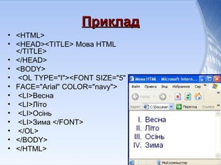 ПрикладПриклад
• <HTML>
• <HEAD><TITLE> Мова HTML
</TITLE>
• </HEAD>
• <BODY>
• <OL TYPE="I"><FONT SIZE="5"
• FACE="Arial" COLOR="navy">
• <LI>Весна
• <LI>Літо
• <LI>Осінь
• <LI>Зима </FONT>
• </OL>
• </BODY>
• </HTML>
 