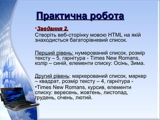 Практична роботаПрактична робота
•Завдання 2.Завдання 2.
Створіть веб-сторінку мовою HTML на якій
знаходисться багаторівневий список.
Перший рівень: нумерований список, розмір
тексту – 5, гарнітура - Times New Romans,
колір – синій, елементи списку: Осінь, Зима.
Другий рівень: маркерований список, маркер
– квадрат, розмір тексту – 4, гарнітура -
•Times New Romans, курсив, елементи
списку: вересень, жовтень, листопад,
грудень, січень, лютий.
 